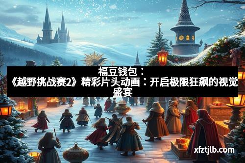 福豆钱包：《越野挑战赛2》精彩片头动画：开启极限狂飙的视觉盛宴